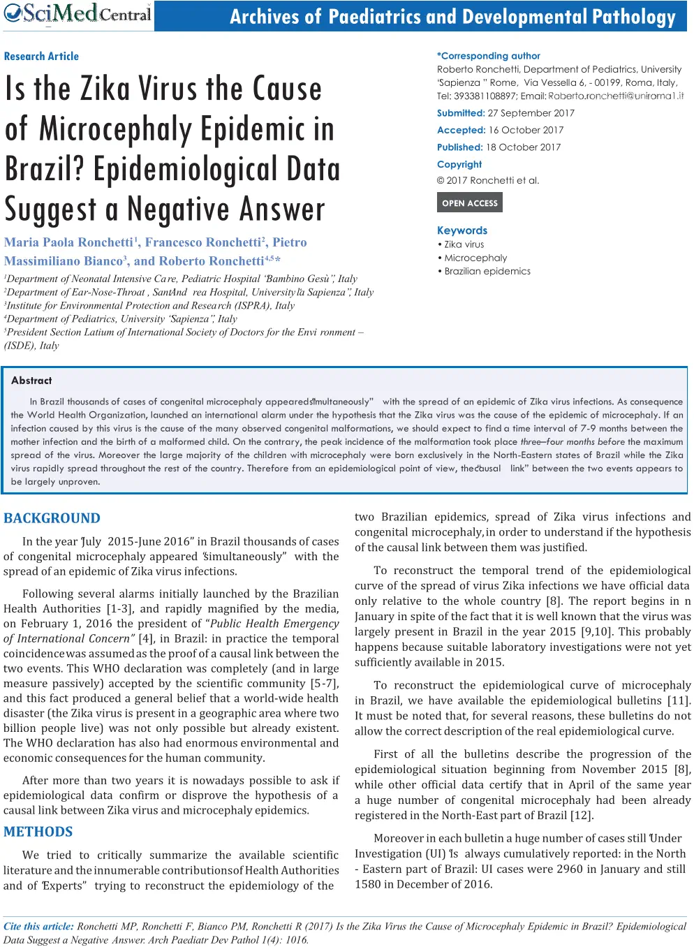 Cite   this   article:   Ronchetti   MP,   Ronchetti   F,   Bianco   PM,   Ronchetti   R   (2017)   Is   the   Zika   V irus   the   Cause   of   Mic r ocephaly   Epidemic   in   Brazil?   Epidemiological   Data Suggest a Negative   Answe r .   A r ch Paediatr Dev Pathol 1(4): 1016.             Central Archi v es of P aediatrics and D e v elopmental P athology R esearch A r ti c le Is the Zika  V irus the Cause  of Mic r oc e phaly Epidemic in  B r azil? Epidemiol o gical Data  Sug g est a N eg at i v e An s w er Maria Paola Ronchetti 1 , Francesco Ronchetti 2 , Pietro Massimiliano Bianco 3 , and Roberto Ronchetti 4,5 * 1 Department of Neonatal Intensive Ca r e,  Pediatric Hospital “Bambino Gesù”, Italy 2 Department of Ea r - Nose - Th r oat , Sant’And r ea Hospital, University ‘la Sapienza”, Italy 3 Institute for Envi r onmental P r otection and Resea r ch (ISPRA), Italy 4 Department of Pediatrics, University “Sapienza”, Italy 5 P r esident Section Latium of International Society of Doctors for the Envi r onment  – (ISDE), Italy *Corresponding author Robert o Ronchetti , Departmen t o f Pediatrics , Universit y  “Sapienza ” Rome , Vi a Vessell a 6 , - 00199 , Roma , Italy ,  Tel : 393381108897 ; Email : Submitted:  27 September 2017 Accepted:  16 October 2017 Published:  18 October 2017 Copyright © 2017 Ronchetti et al. OPEN ACCESS Keywords • Zika virus • Microcephaly • Brazilian  epidemics Abstract In Brazil thousands of cases of congenital microcephaly appeared “simultaneously” with the spread of an epidemic of Zika virus infections. As consequence  the World Health Organization, launched an international alarm under the hypothesis that the Zika virus was the cause of the epidemic of microcephaly. If an  infection caused by this virus is the cause of the many observed congenital malformations, we should expect to find a time interval of 7 - 9  months between the  mother infection and the birth of a malformed child. On the contrary, the peak incidence of the malformation took place three – four months before the maximum  spread of the virus. Moreover the large majority of the children with  microcephaly were born exclusively in the North - Eastern states of Brazil while the Zika  virus rapidly spread throughout the rest of the country. Therefore from an epidemiological point of view, the “causal link” between the two events appears to  be largely unproven. BACKGROUND In the year “July 2015 - June 2016” in Brazil thousands of cases  of congenital microcephaly appeared “simultaneously” with the  spread of an epidemic of Zika virus infections. Following several alarms initially launched by the Brazilian  Health Authorities [1 - 3], and rapidly magnified by the media,  on February 1, 2016 the president of “ Public Health Emergency  of International Concern”  [4], in Brazil: in practice the temporal  coincidence was assumed as the proof of a causal link between the  two events. This WHO declaration was completely (and in large  measure passively) accepted by the scientific community [5 - 7],  and this fact produced a general belief that a world - wide health  disaster (the Zika virus is present in a geographic area where two  billion people live) was not only possible but already existent.  The WHO declaration has also had enormous environmental and  economic consequences for the human community. After more than two years it is nowadays possible to ask if  epidemiological data confirm or disprove the hypothesis of a  causal link between Zika virus and microcephaly epidemics. METHODS We tried to critically summarize the available scientific  literature and the innumerable contributions of Health Authorities  and of “Experts” trying to reconstruct the epidemiology of the two Brazilian epidemics, spread of Zika virus infections and  congenital microcephaly, in order to understand if the hypothesis  of the causal link between them was justified. To reconstruct the temporal trend of the epidemiological  curve of the spread of virus Zika infections we have official data  only relative to the whole country [8]. The report begins in n  January in spite of the fact that it is well known that the virus was  largely present in Brazil in the year 2015 [9,10]. This probably  happens because suitable laboratory investigations were not yet  sufficiently available in 2015. To  reconstruct the  epidemiological curve of  microcephaly  in Brazil, we have available the epidemiological bulletins [11].  It must be noted that, for several reasons, these bulletins do not  allow the correct description of the real epidemiological curve. First of all the bulletins describe the progression of the  epidemiological situation beginning from November 2015 [8],  while other official data certify that in April of the same year  a huge number of congenital microcephaly had been already  registered in the North - East part of Brazil [12]. Moreover in each bulletin a huge number of cases still “Under Investigation (UI) “is always cumulatively reported: in the North - Eastern part of Brazil: UI cases were 2960 in January and still 1580 in December of 2016.